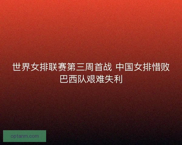 世界女排联赛第三周首战 中国女排惜败巴西队艰难失利
