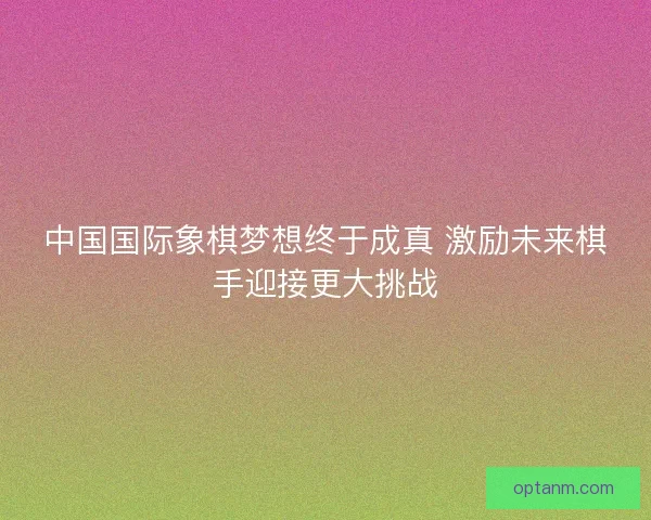中国国际象棋梦想终于成真 激励未来棋手迎接更大挑战