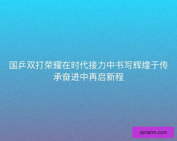 国乒双打荣耀在时代接力中书写辉煌于传承奋进中再启新程