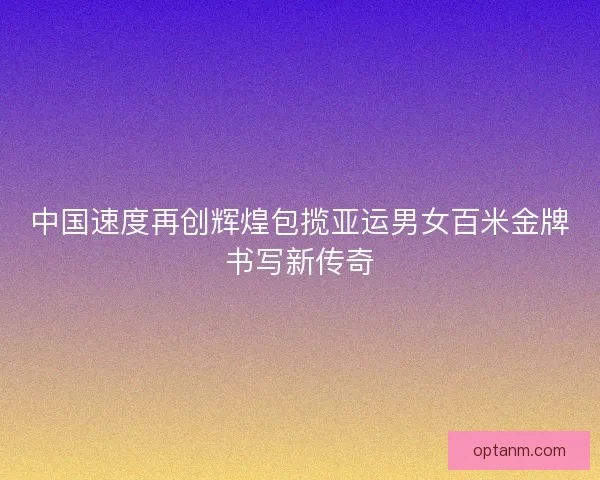 中国速度再创辉煌包揽亚运男女百米金牌书写新传奇