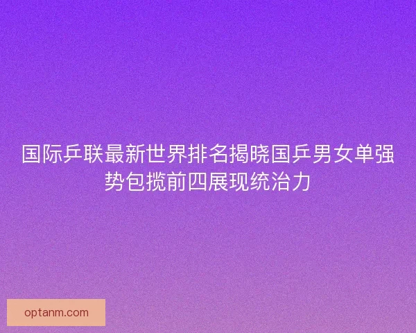 国际乒联最新世界排名揭晓国乒男女单强势包揽前四展现统治力